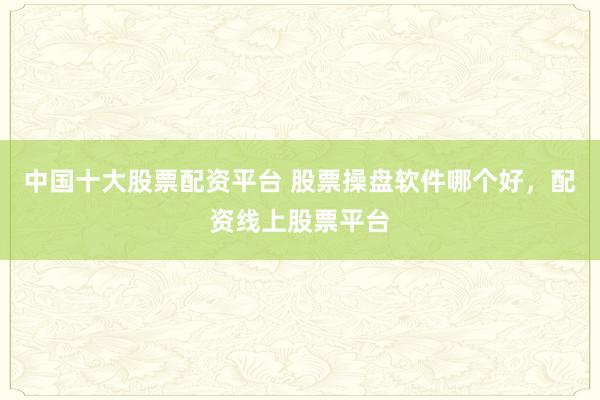 中国十大股票配资平台 股票操盘软件哪个好，配资线上股票平台