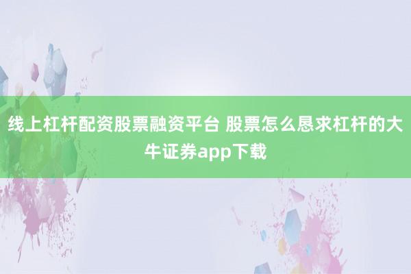 线上杠杆配资股票融资平台 股票怎么恳求杠杆的大牛证券app下载