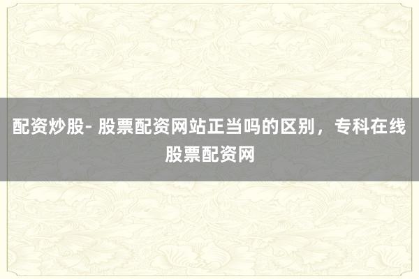 配资炒股- 股票配资网站正当吗的区别，专科在线股票配资网