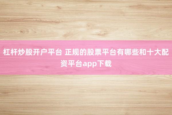 杠杆炒股开户平台 正规的股票平台有哪些和十大配资平台app下载