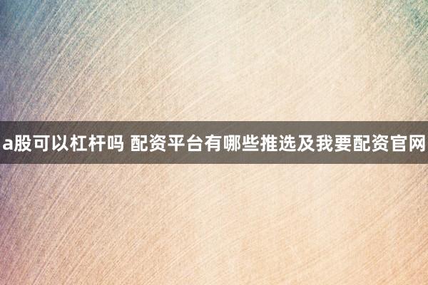 a股可以杠杆吗 配资平台有哪些推选及我要配资官网