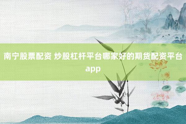 南宁股票配资 炒股杠杆平台哪家好的期货配资平台app