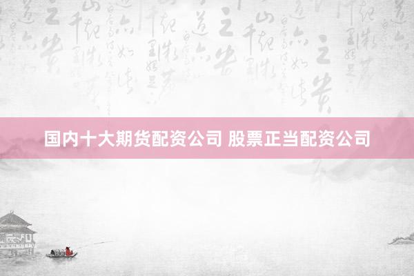 国内十大期货配资公司 股票正当配资公司