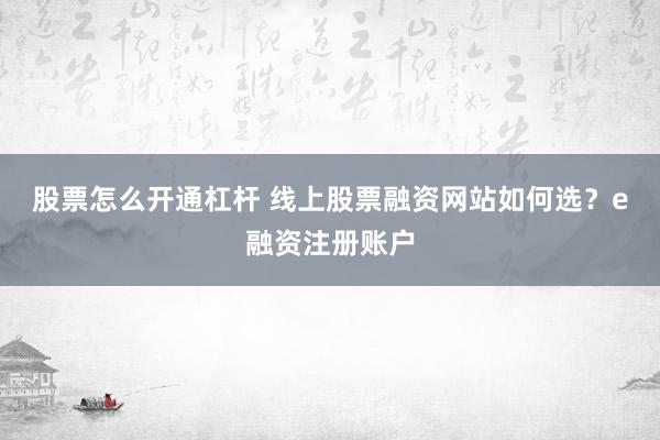 股票怎么开通杠杆 线上股票融资网站如何选？e融资注册账户