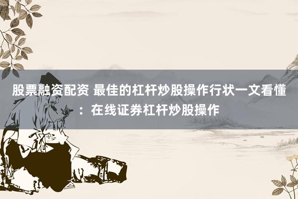 股票融资配资 最佳的杠杆炒股操作行状一文看懂：在线证券杠杆炒股操作