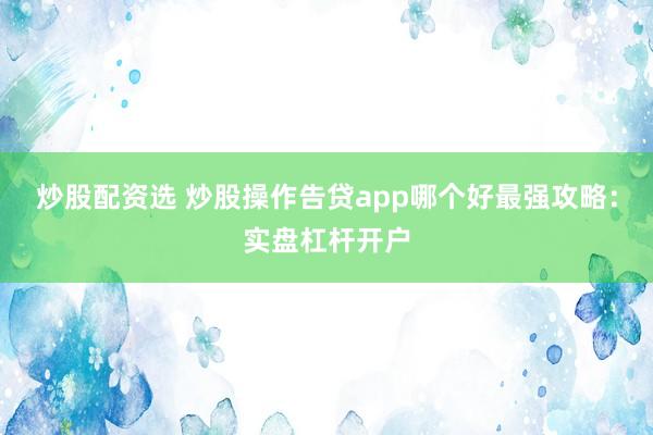 炒股配资选 炒股操作告贷app哪个好最强攻略：实盘杠杆开户