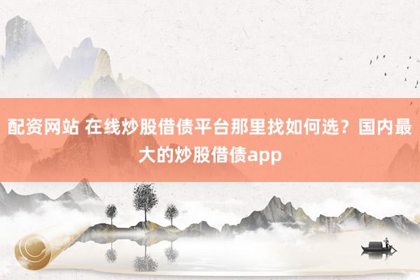配资网站 在线炒股借债平台那里找如何选？国内最大的炒股借债app