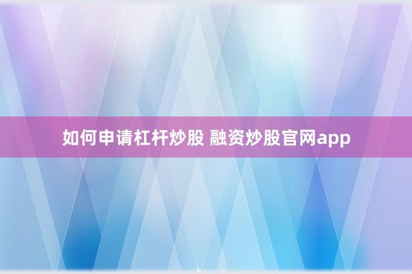 如何申请杠杆炒股 融资炒股官网app