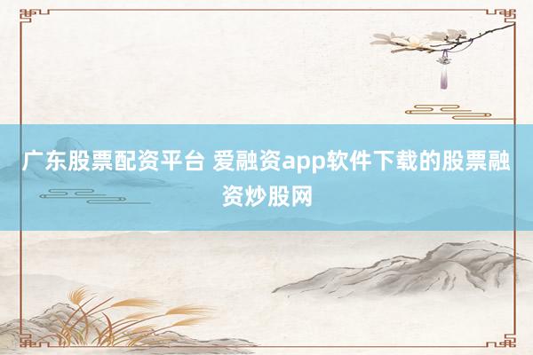 广东股票配资平台 爱融资app软件下载的股票融资炒股网