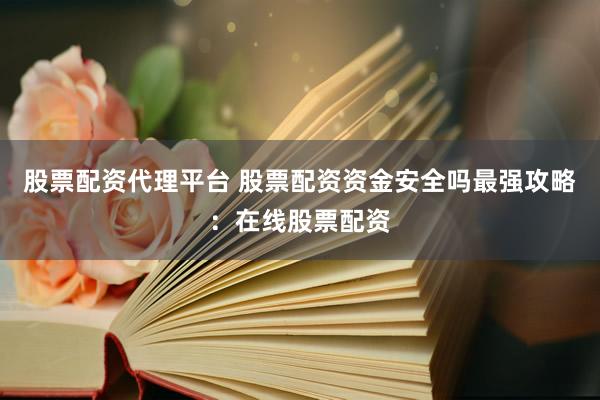 股票配资代理平台 股票配资资金安全吗最强攻略：在线股票配资