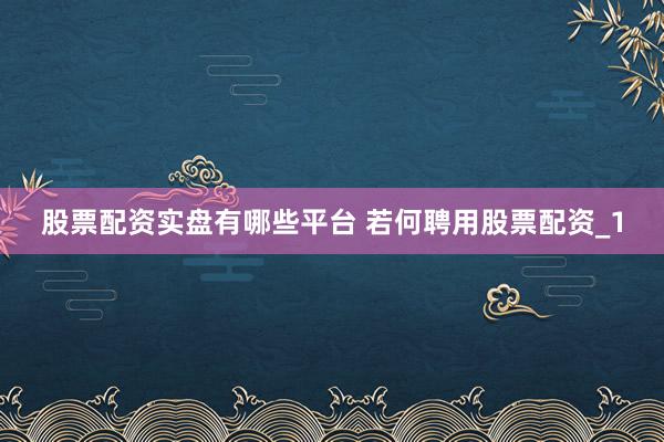 股票配资实盘有哪些平台 若何聘用股票配资_1