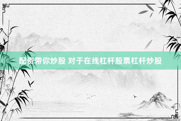 配资带你炒股 对于在线杠杆股票杠杆炒股