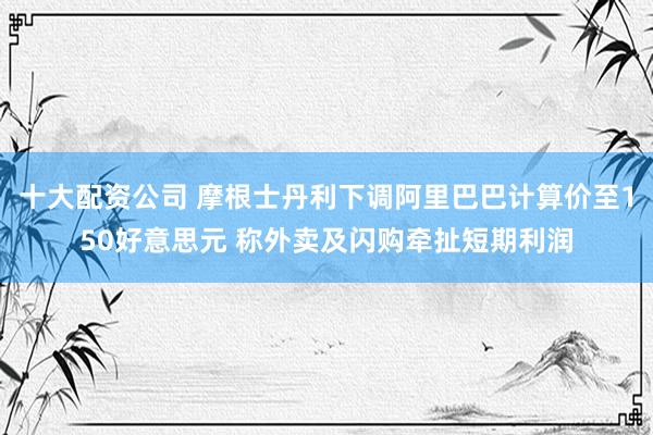 十大配资公司 摩根士丹利下调阿里巴巴计算价至150好意思元 称外卖及闪购牵扯短期利润