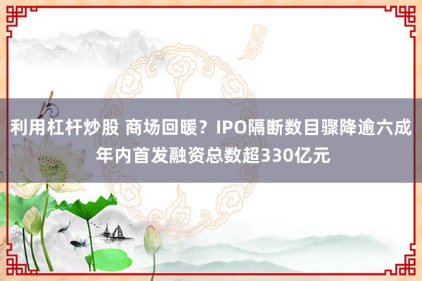利用杠杆炒股 商场回暖？IPO隔断数目骤降逾六成 年内首发融资总数超330亿元