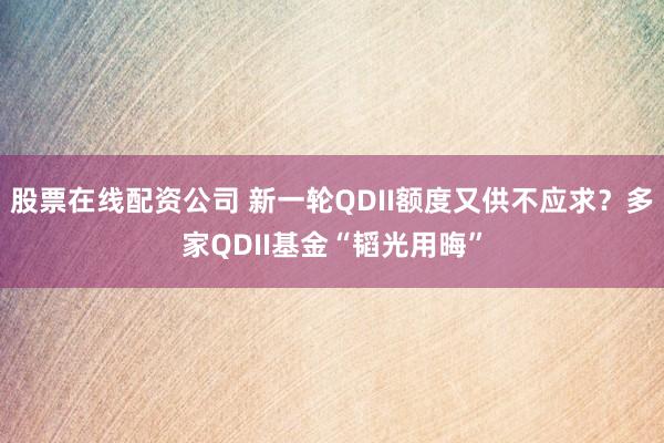 股票在线配资公司 新一轮QDII额度又供不应求？多家QDII基金“韬光用晦”