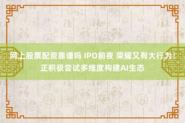 网上股票配资靠谱吗 IPO前夜 荣耀又有大行为！正积极尝试多维度构建AI生态