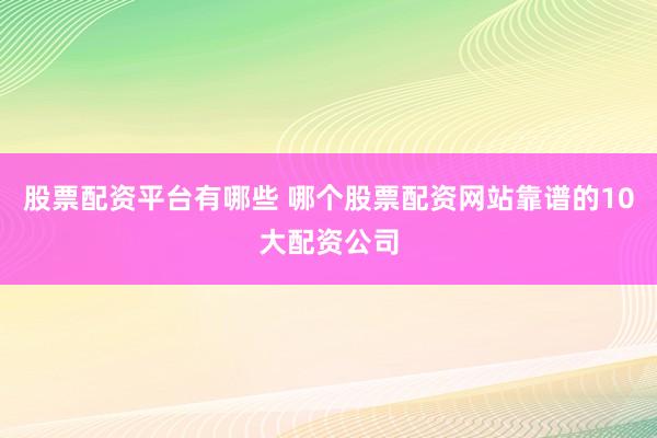 股票配资平台有哪些 哪个股票配资网站靠谱的10大配资公司