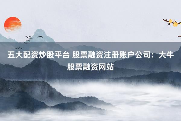 五大配资炒股平台 股票融资注册账户公司：大牛股票融资网站