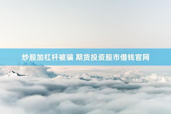 炒股加杠杆被骗 期货投资股市借钱官网
