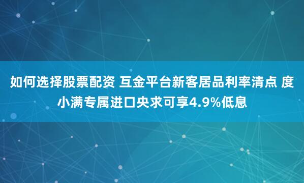 如何选择股票配资 互金平台新客居品利率清点 度小满专属进口央求可享4.9%低息