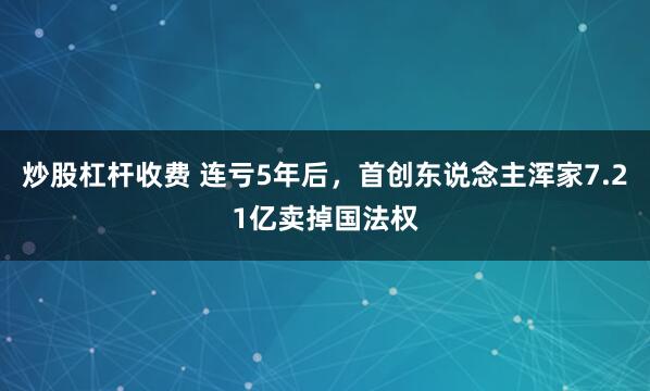 炒股杠杆收费 连亏5年后，首创东说念主浑家7.21亿卖掉国法权