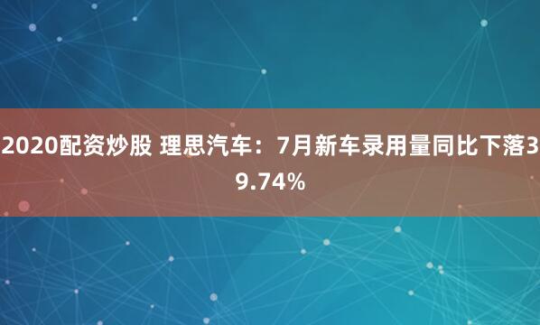 2020配资炒股 理思汽车：7月新车录用量同比下落39.74%
