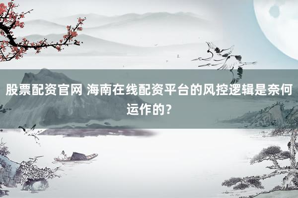 股票配资官网 海南在线配资平台的风控逻辑是奈何运作的？