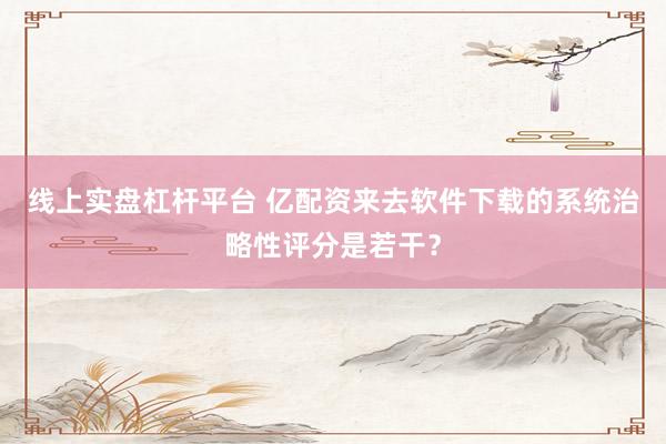 线上实盘杠杆平台 亿配资来去软件下载的系统治略性评分是若干？