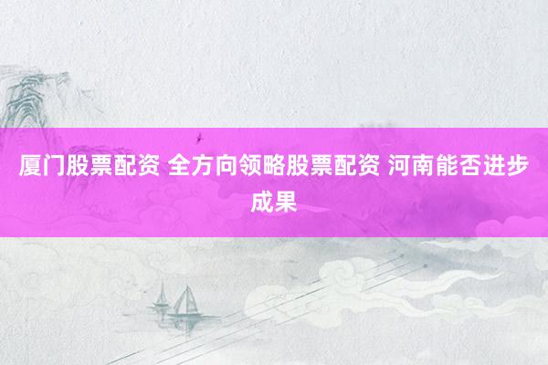 厦门股票配资 全方向领略股票配资 河南能否进步成果