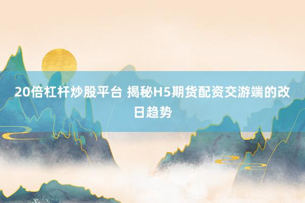 20倍杠杆炒股平台 揭秘H5期货配资交游端的改日趋势