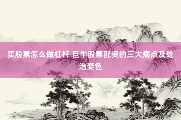 买股票怎么做杠杆 巨牛股票配资的三大痛点及处治姿色