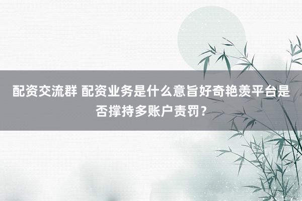 配资交流群 配资业务是什么意旨好奇艳羡平台是否撑持多账户责罚？