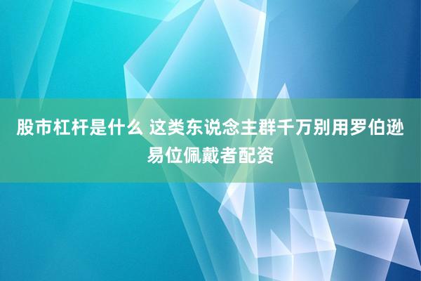股市杠杆是什么 这类东说念主群千万别用罗伯逊易位佩戴者配资