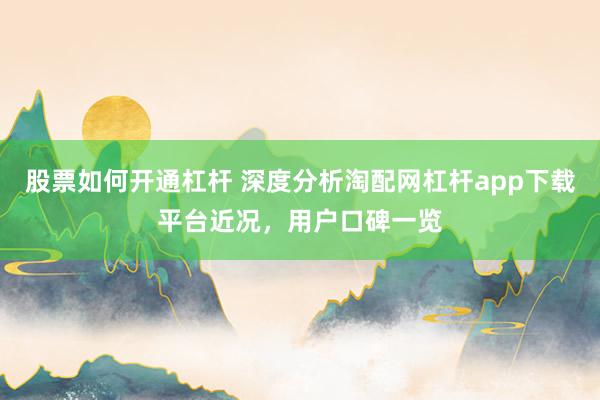 股票如何开通杠杆 深度分析淘配网杠杆app下载平台近况，用户口碑一览