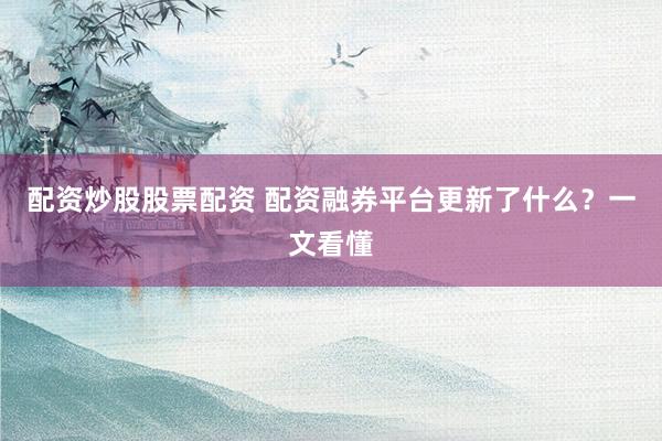 配资炒股股票配资 配资融券平台更新了什么？一文看懂