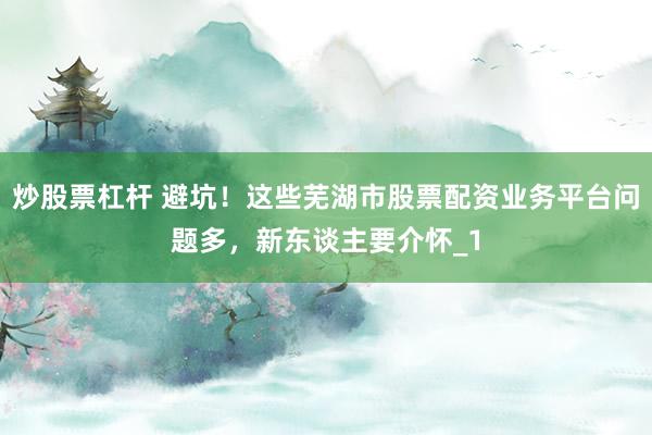 炒股票杠杆 避坑！这些芜湖市股票配资业务平台问题多，新东谈主要介怀_1