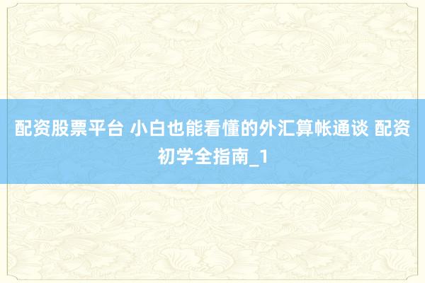 配资股票平台 小白也能看懂的外汇算帐通谈 配资初学全指南_1