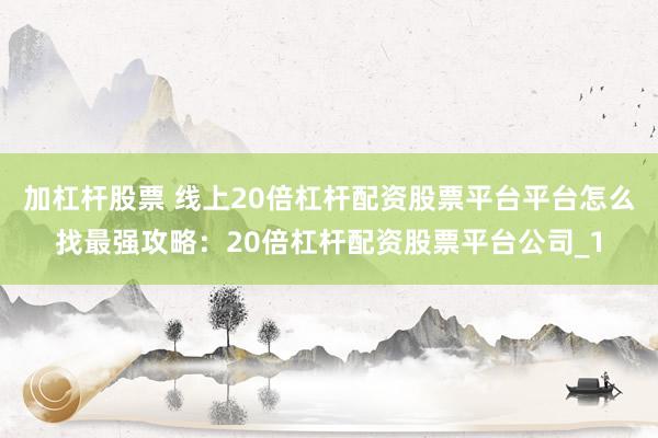 加杠杆股票 线上20倍杠杆配资股票平台平台怎么找最强攻略：20倍杠杆配资股票平台公司_1