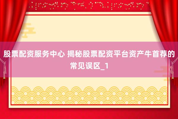 股票配资服务中心 揭秘股票配资平台资产牛首荐的常见误区_1