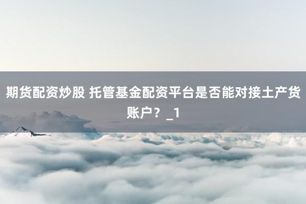 期货配资炒股 托管基金配资平台是否能对接土产货账户？_1