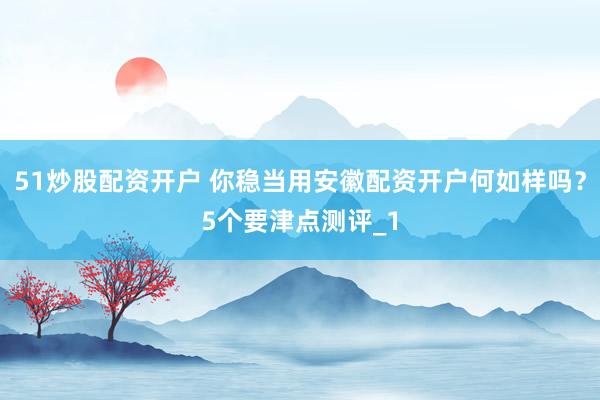 51炒股配资开户 你稳当用安徽配资开户何如样吗？5个要津点测评_1