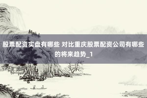 股票配资实盘有哪些 对比重庆股票配资公司有哪些的将来趋势_1