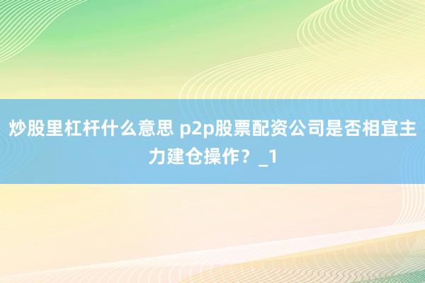 炒股里杠杆什么意思 p2p股票配资公司是否相宜主力建仓操作？_1