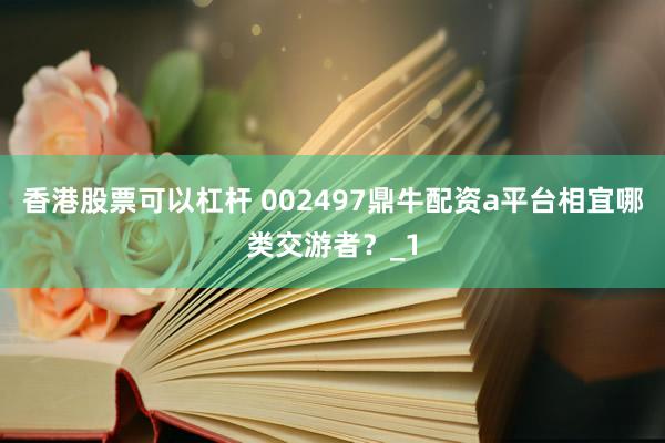 香港股票可以杠杆 002497鼎牛配资a平台相宜哪类交游者？_1