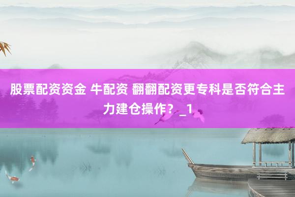 股票配资资金 牛配资 翻翻配资更专科是否符合主力建仓操作？_1