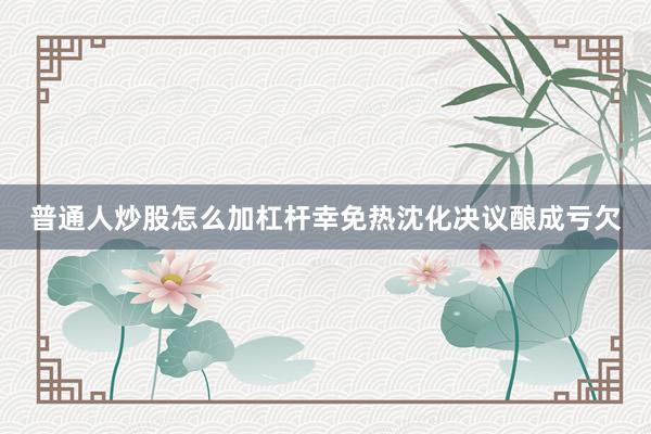 普通人炒股怎么加杠杆幸免热沈化决议酿成亏欠