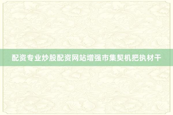 配资专业炒股配资网站增强市集契机把执材干