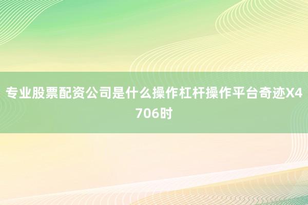 专业股票配资公司是什么操作杠杆操作平台奇迹X4706时