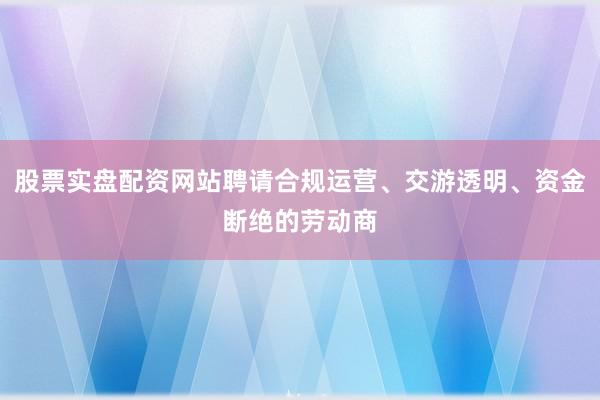 股票实盘配资网站聘请合规运营、交游透明、资金断绝的劳动商