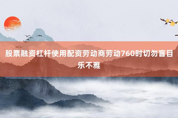 股票融资杠杆使用配资劳动商劳动760时切勿盲目乐不雅